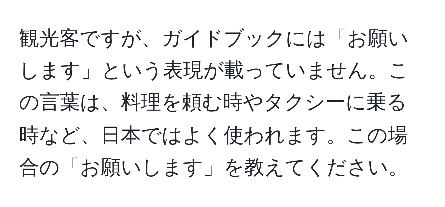 観光客ですが、ガイドブックには「お願いします」という表現が載っていません。この言葉は、料理を頼む時やタクシーに乗る時など、日本ではよく使われます。この場合の「お願いします」を教えてください。