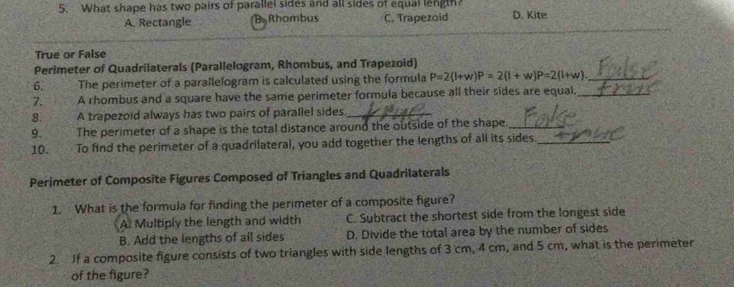 What shape has two pairs of parallel sides and all sides of equal length?
A. Rectangle B. Rhombus C. Trapezoid D. Kite
True or False
Perimeter of Quadrilaterals (Parallelogram, Rhombus, and Trapezoid)
6. The perimeter of a parallelogram is calculated using the formula P=2(l+w)P=2(l+w)P=2(l+w) _
7. A rhombus and a square have the same perimeter formula because all their sides are equal_
8. A trapezoid always has two pairs of parallel sides_
9. The perimeter of a shape is the total distance around the outside of the shape._
10. To find the perimeter of a quadrilateral, you add together the lengths of all its sides_
Perimeter of Composite Figures Composed of Triangles and Quadrilaterals
1. What is the formula for finding the perimeter of a composite figure?
A. Multiply the length and width C. Subtract the shortest side from the longest side
B. Add the lengths of all sides D. Divide the total area by the number of sides
2. If a composite figure consists of two triangles with side lengths of 3 cm, 4 cm, and 5 cm, what is the perimeter
of the figure?