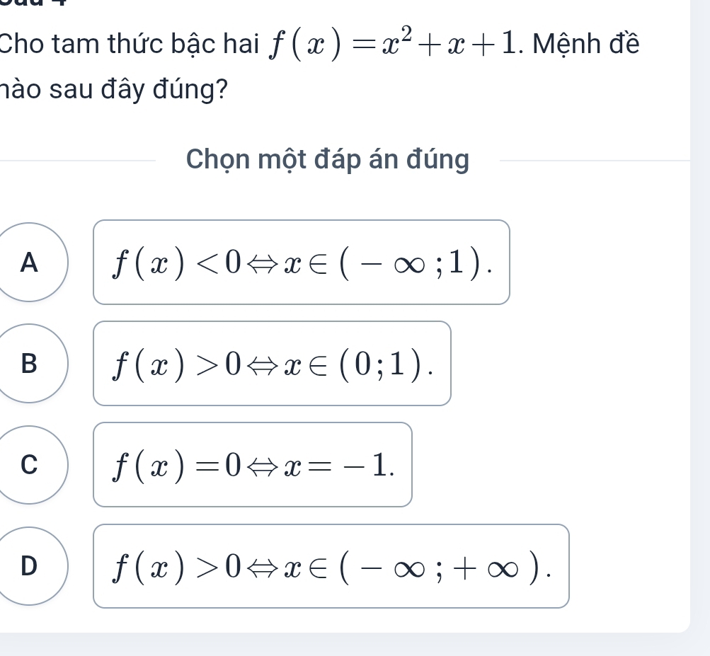 Cho tam thức bậc hai f(x)=x^2+x+1. Mệnh đề
nào sau đây đúng?
Chọn một đáp án đúng
A f(x)<0Leftrightarrow x∈ (-∈fty ;1).
B f(x)>0Leftrightarrow x∈ (0;1).
C f(x)=0Leftrightarrow x=-1.
D f(x)>0 x∈ (-∈fty ;+∈fty ).