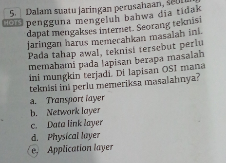 Dalam suatu jaringan perusahaan, seon
€〇 pengguna mengeluh bahwa dia tidak
dapat mengakses internet. Seorang teknisi
jaringan harus memecahkan masalah ini.
Pada tahap awal, teknisi tersebut perlu
memahami pada lapisan berapa masalah
ini mungkin terjadi. Di lapisan OSI mana
teknisi ini perlu memeriksa masalahnya?
a. Transport layer
b. Network layer
c. Data link layer
d. Physical layer
e. Application layer