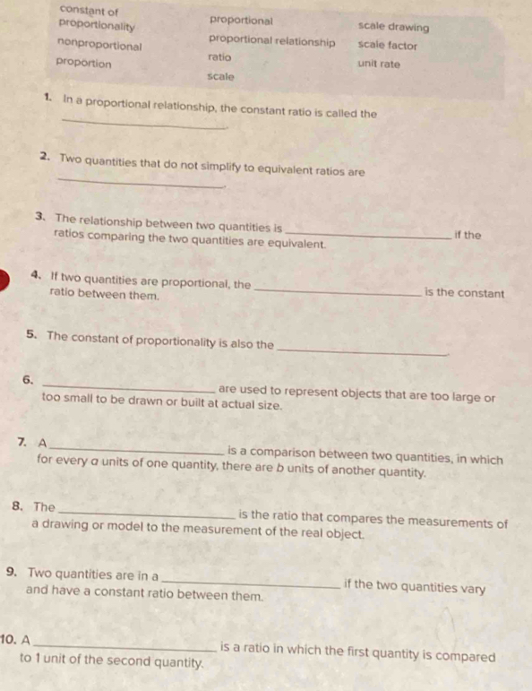 constant of proportional scale drawing
proportionality proportional relationship scale factor
nonproportional
ratio
proportion unit rate
scale
_
1. In a proportional relationship, the constant ratio is called the
_
2. Two quantities that do not simplify to equivalent ratios are
3. The relationship between two quantities is _if the
ratios comparing the two quantities are equivalent.
4. If two quantities are proportional, the _is the constant
ratio between them.
_
5. The constant of proportionality is also the
6. _are used to represent objects that are too large or
too small to be drawn or built at actual size.
7. A _is a comparison between two quantities, in which
for every a units of one quantity, there are b units of another quantity.
8. The _is the ratio that compares the measurements of
a drawing or model to the measurement of the real object.
9. Two quantities are in a _if the two quantities vary
and have a constant ratio between them.
10. A_ is a ratio in which the first quantity is compared
to 1 unit of the second quantity.