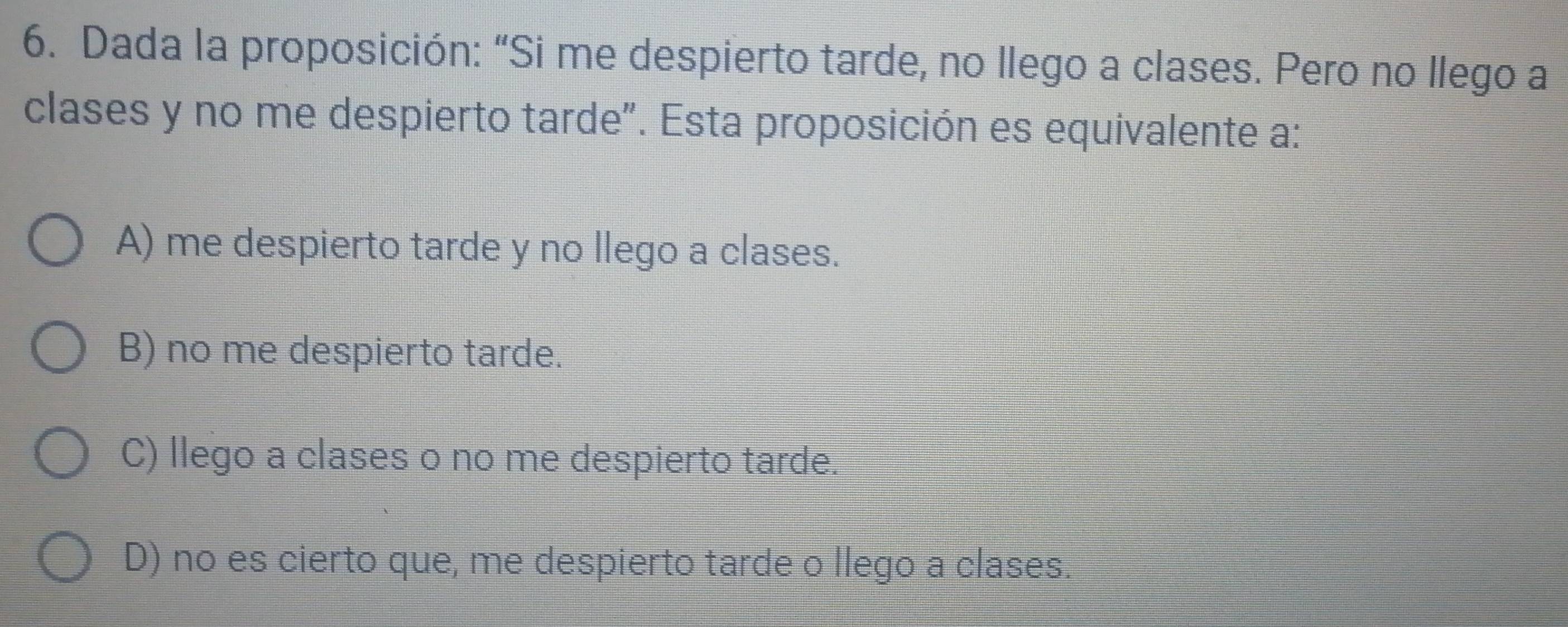 Dada la proposición: “Si me despierto tarde, no llego a clases. Pero no llego a
clases y no me despierto tarde". Esta proposición es equivalente a:
A) me despierto tarde y no llego a clases.
B) no me despierto tarde.
C) llego a clases o no me despierto tarde.
D) no es cierto que, me despierto tarde o llego a clases.