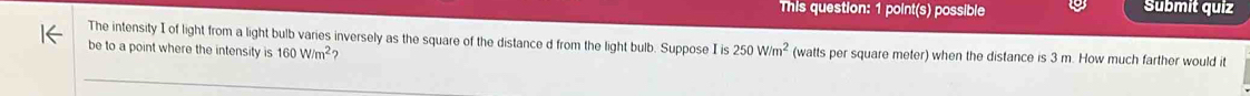 This question: 1 point(s) possible Submit quiz 
The intensity I of light from a light bulb varies inversely as the square of the distance d from the light bulb. Suppose I is 
be to a point where the intensity is 160W/m^2 250W/m^2 (watts per square meter) when the distance is 3 m. How much farther would it