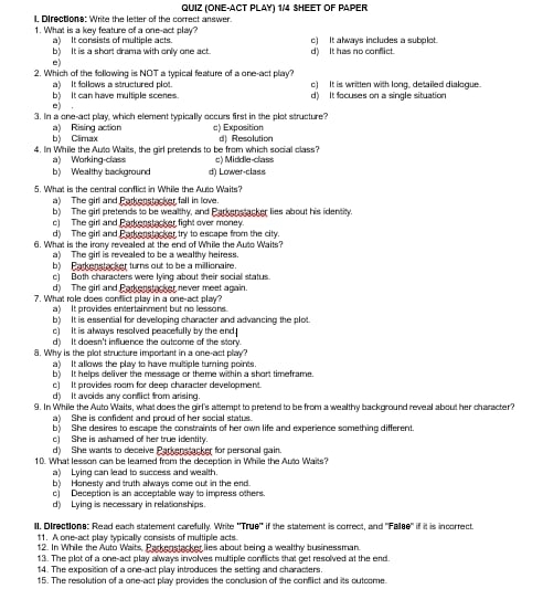 QUIZ (ONE-ACT PLAY) 1/4 SHEET OF PAPER
l, Directions: Write the letter of the correct answer.
1. What is a key feature of a one-act play? c) It always includes a subplot.
a) It consists of multiple acts.
b) It is a short drama with only one act. d) It has no conflict.
。
2. Which of the following is NOT a typical feature of a one-act play? o) It is written with long, detailed dialogue.
a) It follows a structured plot.
b) It can have multiple scenes. d) It focuses on a single situation
e) .
3. In a one-act play, which element typically occurs first in the plot structure?
b) Climax a) Rising action c) Exposition
4. In While the Auto Waits, the girl pretends to be from which social class? dl Resolution
a) Working-class c) Middle-class
b) Wealthy background d) Lower-class
5. What is the central conflict in While the Auto Waits?
a) The girl and Parkenstacker fall in love.
b) The girl pretends to be wealthy, and Parkenstacker lies about his identity.
c) The girl and Parkenstacker fight over money
d) The girl and Parkenstacker try to escape from the city.
6. What is the irony revealed at the end of While the Auto Waits?
a) The girl is revealed to be a wealthy heiress
b) Barkenstacker turns out to be a millionaire.
c) Both characters were lying about their social status.
d) The girl and Parkenstacker never meet again
7. What role does conflict play in a one-act play?
a) It provides entertainment but no lessons
b) It is essential for developing character and advancing the plot.
c) It is always resolved peacefully by the end.
d) It doesn't influence the outcome of the story.
8. Why is the plot structure important in a one-act play?
a) It allows the play to have multiple turning points.
b) It helps deliver the message or theme within a short timeframe.
c) It provides room for deep character development.
d) It avoids any conflict from arsing.
9. In While the Auto Waits, what does the girl's attempt to pretend to be from a wealthy background reveal about her character?
a) She is confident and proud of her social status.
b) She desires to escape the constraints of her own life and experience something different.
c) She is ashamed of her true identity.
d) She wants to deceive Parkenstacker for personal gain.
10. What lesson can be learned from the deception in While the Auto Waits?
a) Lying can lead to success and wealth.
b) Honesty and truth always come out in the end.
c) Deception is an acceptable way to impress others.
d) Lying is necessary in relationships.
ll. Directions: Read each statement carefully. Write 'True' if the statement is correct, and "Fellse" if it is incorrect
11. A one-act play typically consists of multiple acts.
12. In While the Auto Waits, Parkenstacker lies about being a wealthy businessman.
13. The plot of a one-act play always involves multiple conflicts that get resolved at the end.
14. The exposition of a one-act play introduces the setting and charadters.
15. The resolution of a one-act play provides the conclusion of the conflict and its outcome.