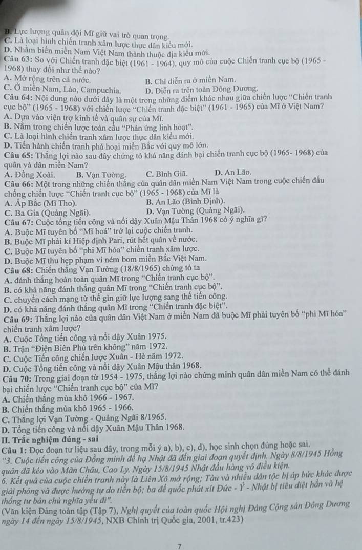 B. Lực lượng quân đội Mĩ giữ vai trò quan trọng.
C. Là loại hình chiến tranh xâm lược thực dân kiểu mới.
D. Nhằm biến miền Nam Việt Nam thành thuộc địa kiểu mới.
Câu 63: So với Chiến tranh đặc biệt (1961 - 1964), quy mô của cuộc Chiến tranh cục bộ (1965 -
1968) thay đổi như thế nào?
A. Mở rộng trên cả nước.
B. Chỉ diễn ra ở miền Nam.
C. Ở miền Nam, Lào, Campuchia. D. Diễn ra trên toàn Đông Dương.
Câu 64: Nội dung nào dưới đây là một trong những điểm khác nhau giữa chiến lược ''Chiến tranh
cục bộ'' (1965 - 1968) với chiến lược ''Chiến tranh đặc biệt'' (1961 - 1965) của Mĩ ở Việt Nam?
A. Dựa vào viện trợ kinh tế và quân sự của Mĩ.
B. Nằm trong chiến lược toàn cầu ''Phản ứng linh hoạt”.
C. Là loại hình chiến tranh xâm lược thực dân kiểu mới.
D. Tiến hành chiến tranh phá hoại miền Bắc với quy mô lớn.
Câu 65: Thắng lợi nào sau đây chứng tỏ khả năng đánh bại chiến tranh cục bộ (1965- 1968) của
quân và dân miền Nam?
A. Đồng Xoài. B. Vạn Tường. C. Bình Giã. D. An Lão.
Câu 66: Một trong những chiến thắng của quân dân miền Nam Việt Nam trong cuộc chiến đấu
chống chiến lược ''Chiến tranh cục bộ'' (1965 - 1968) của Mĩ là
A. Ấp Bắc (Mĩ Tho). B. An Lão (Bình Đjnh).
C. Ba Gia (Quảng Ngãi). D. Vạn Tường (Quảng Ngãi).
Câu 67: Cuộc tổng tiến công và nổi dậy Xuân Mậu Thân 1968 có ý nghĩa gì?
A. Buộc Mĩ tuyên bố “Mĩ hoá” trở lại cuộc chiến tranh.
B. Buộc Mĩ phải kí Hiệp định Pari, rút hết quân về nước.
C. Buộc Mĩ tuyên bố “phi Mĩ hóa” chiến tranh xâm lược.
D. Buộc Mĩ thu hẹp phạm vi ném bom miền Bắc Việt Nam.
Câu 68: Chiến thắng Vạn Tường (18/8/1965) chứng tỏ ta
A. đánh thắng hoàn toàn quân Mĩ trong “Chiến tranh cục boverline O ”.
B. có khả năng đánh thắng quân Mĩ trong “Chiến tranh cục bộ”,
C. chuyển cách mạng từ thể gìn giữ lực lượng sang thế tiến công.
D. có khả năng đánh thắng quân Mĩ trong “Chiến tranh đặc biệt”.
Câu 69: Thắng lợi nào của quân dân Việt Nam ở miền Nam đã buộc Mĩ phải tuyên bố “phi Mĩ hóa'
chiến tranh xâm lược?
A. Cuộc Tổng tiến công và nổi dậy Xuân 1975.
B. Trận “Điện Biên Phủ trên không” năm 1972.
C. Cuộc Tiến công chiến lược Xuân - Hè năm 1972.
D. Cuộc Tổng tiến công và nổi dậy Xuân Mậu thân 1968.
Câu 70: Trong giai đoạn từ 1954 - 1975, thắng lợi nào chứng minh quân dân miền Nam có thể đánh
bại chiến lược “Chiến tranh cục bhat Q'' của Mï?
A. Chiến thắng mùa khô 1966 - 1967.
B. Chiến thắng mùa khô 1965 - 1966.
C. Thắng lợi Vạn Tường - Quảng Ngãi 8/1965.
D. Tổng tiến công và nổi dậy Xuân Mậu Thân 1968.
II. Trắc nghiệm đúng - sai
Câu 1: Đọc đoạn tư liệu sau đây, trong mỗi ý a), b), c), d), học sinh chọn đúng hoặc sai.
'3. Cuộc tiến công của Đồng minh để hạ Nhật đã đến giai đoạn quyết định, Ngày 8/8/1945 Hồng
quân đã kẻo vào Mãn Châu, Cao Ly. Ngày 15/8/1945 Nhật đầu hàng vô điều kiện.
6. Kết quả của cuộc chiến tranh này là Liên Xô mở rộng; Tàu và nhiều dân tộc bị áp bức khác được
giải phóng và được hưởng tự do tiển bộ; ba để quốc phát xit Đức - Ý - Nhật bị tiêu diệt hần và hệ
thống tư bản chủ nghĩa yếu đi'.
(Văn kiện Đảng toàn tập (Tập 7), Nghị quyết của toàn quốc Hội nghị Đảng Cộng sản Đông Dương
ngày 14 đến ngày 15/8/1945, NXB Chính trị Quốc gia, 2001, tr.423)
7