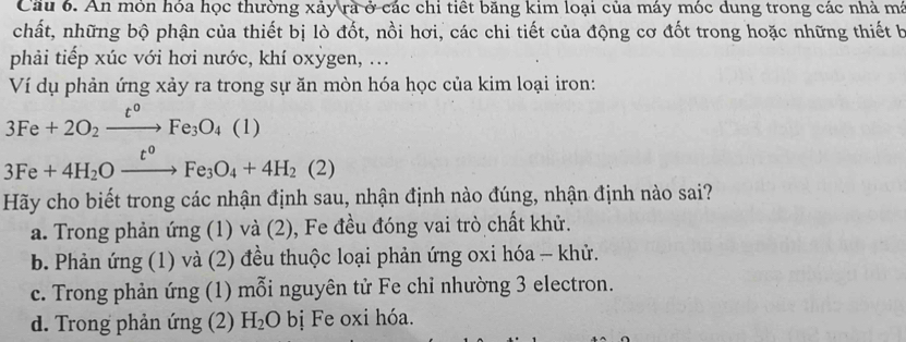 Cầu 6. An mỏn hóa học thường xảy rà ở các chi tiết băng kim loại của máy móc dung trong các nhà má
chất, những bộ phận của thiết bị lò đốt, nồi hơi, các chi tiết của động cơ đốt trong hoặc những thiết b
phải tiếp xúc với hơi nước, khí oxỳgen, ...
Ví dụ phản ứng xảy ra trong sự ăn mòn hóa học của kim loại iron:
3Fe+2O_2xrightarrow t°Fe_3O_4 ( (1)
3Fe+4H_2Oxrightarrow t^0Fe_3O_4+4H_2(2)
Hãy cho biết trong các nhận định sau, nhận định nào đúng, nhận định nào sai?
a. Trong phản ứng (1) và (2), Fe đều đóng vai trò chất khử.
b. Phản ứng (1) và (2) đều thuộc loại phản ứng oxi hóa - khử.
c. Trong phản ứng (1) mỗi nguyên tử Fe chỉ nhường 3 electron.
d. Trong phản ứng (2) H_2O bị Fe oxi hóa.