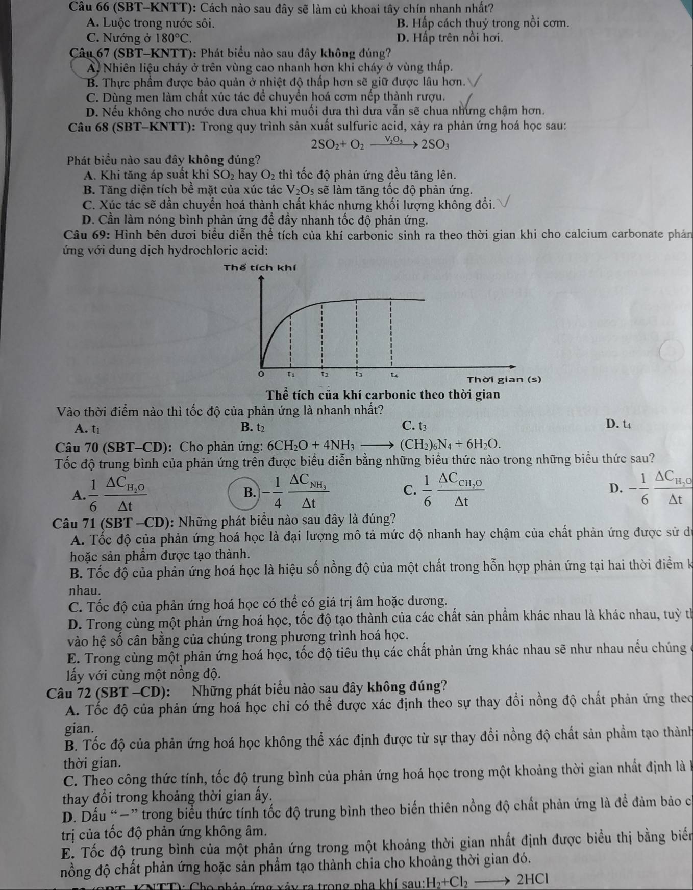 (SBT-KNTT): Cách nào sau đây sẽ làm củ khoai tây chín nhanh nhất?
A. Luộc trong nước sôi. B. Hấp cách thuỷ trong nổi cơm.
C. Nướng ở 180°C. D. Hấp trên nổi hơi.
Câu 67 (SBT-KNTT): Phát biểu nào sau đây không đúng?
Ai Nhiên liệu cháy ở trên vùng cao nhanh hơn khi cháy ở vùng thấp.
B. Thực phẩm được bảo quản ở nhiệt độ thấp hơn sẽ giữ được lâu hơn.'
C. Dùng men làm chất xúc tác để chuyển hoá cơm nếp thành rượu.
D. Nếu không cho nước dưa chua khi muối dưa thì dưa vẫn sẽ chua nhưng chậm hơn.
Câu 68 (SBT-KNTT): Trong quy trình sản xuất sulfuric acid, xảy ra phản ứng hoá học sau:
2SO_2+O_2xrightarrow V_2O_52SO_3
Phát biểu nào sau đây không đúng?
A. Khi tăng áp suất khi SO_2 hay O_2 thì tốc độ phản ứng đều tăng lên.
B. Tăng diện tích be mặt của xúc tác V_2O_5 sẽ làm tăng tốc độ phản ứng.
C. Xúc tác sẽ dần chuyển hoá thành chất khác nhưng khối lượng không đổi.
D. Cần làm nóng bình phản ứng để đầy nhanh tốc độ phản ứng.
Câu 69: : Hình bên dươi biểu diễn thể tích của khí carbonic sinh ra theo thời gian khi cho calcium carbonate phản
ứng với dung dịch hydrochloric acid:
Thể tích của khí carbonic theo thời gian
Vào thời điểm nào thì tốc độ của phản ứng là nhanh nhất?
A. t_1 B. t_2 C. t3
D. t4
Câu 70(SBT-CD) :Cho phản ứng: 6CH_2O+4NH_3to (CH_2)_6N_4+6H_2O.
Tốc độ trung bình của phản ứng trễn được biểu diễn bằng những biểu thức nào trong những biểu thức sau?
A.  1/6 frac △ C_H_2O△ t - 1/4 frac △ C_NH_3△ t C.  1/6 frac △ C_CH_2O△ t - 1/6 frac △ C_H,O△ t
B.
D.
Câu 71(SBT-CD) : Những phát biểu nào sau đây là đúng?
A. Tốc độ của phản ứng hoá học là đại lượng mô tả mức độ nhanh hay chậm của chất phản ứng được sử d
hoặc sản phẩm được tạo thành.
B. Tốc độ của phản ứng hoá học là hiệu số nồng độ của một chất trong hỗn hợp phản ứng tại hai thời điểm k
nhau.
C. Tốc độ của phản ứng hoá học có thể có giá trị âm hoặc dương.
D. Trong cùng một phản ứng hoá học, tốc độ tạo thành của các chất sản phẩm khác nhau là khác nhau, tuỳ th
vào hệ số cân bằng của chúng trong phương trình hoá học.
E. Trong cùng một phản ứng hoá học, tốc độ tiêu thụ các chất phản ứng khác nhau sẽ như nhau nếu chúng
ấy với cùng một nồng độ.
Câu 72 (SBT -CD): Những phát biểu nào sau đây không đúng?
A. Tốc độ của phản ứng hoá học chỉ có thể được xác định theo sự thay đổi nồng độ chất phản ứng theo
gian.
B. Tốc độ của phản ứng hoá học không thể xác định được từ sự thay đổi nồng độ chất sản phẩm tạo thành
thời gian.
C. Theo công thức tính, tốc độ trung bình của phản ứng hoá học trong một khoảng thời gian nhất định là k
thay đổi trong khoảng thời gian ấy.
D. Dấu “−” trong biểu thức tính tốc độ trung bình theo biến thiên nồng độ chất phản ứng là để đảm bảo cị
trị của tốc độ phản ứng không âm.
E. Tốc độ trung bình của một phản ứng trong một khoảng thời gian nhất định được biểu thị bằng biển
nồng độ chất phản ứng hoặc sản phẩm tạo thành chia cho khoảng thời gian đó.
S KNTTV Cho phảp ứng xảy ra trong pha khí sau: H_2+Cl_2to 2HCl