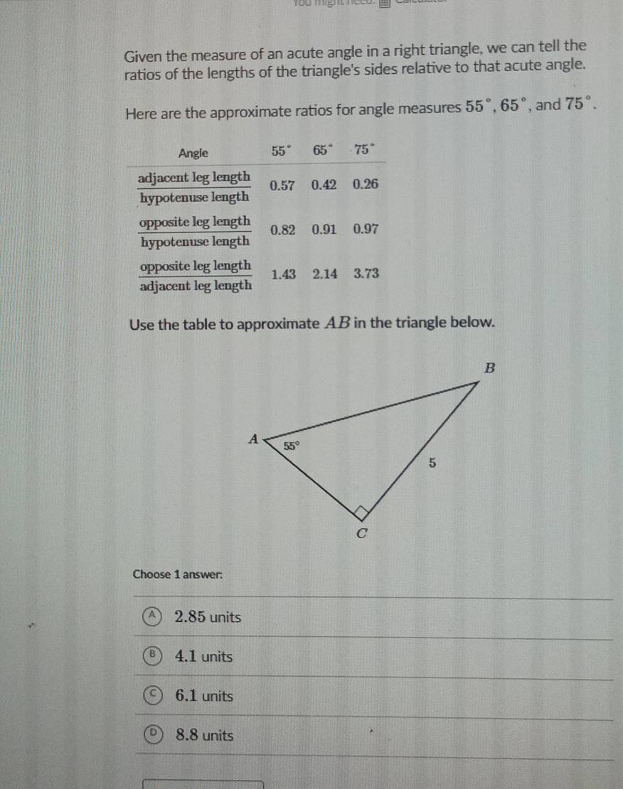 You might neeo.
Given the measure of an acute angle in a right triangle, we can tell the
ratios of the lengths of the triangle's sides relative to that acute angle.
Here are the approximate ratios for angle measures 55°,65° , and 75°.
Use the table to approximate AB in the triangle below.
Choose 1 answer:
2.85 units
4.1 units
6.1 units
8.8 units