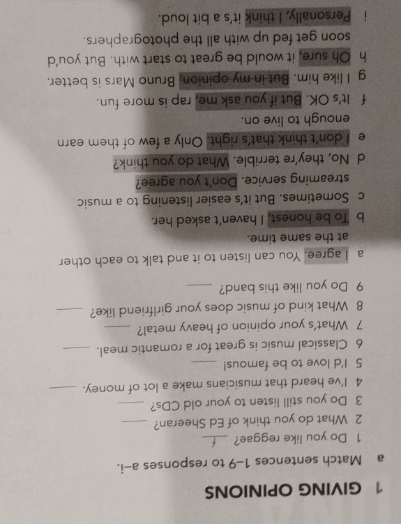 GIVING OPINIONS
a Match sentences 1-9 to responses a-i.
1 Do you like reggae?_
2 What do you think of Ed Sheeran?_
3 Do you still listen to your old CDs?_
4 I’ve heard that musicians make a lot of money._
5 I'd love to be famous!_
6 Classical music is great for a romantic meal._
7 What's your opinion of heavy metal?_
8 What kind of music does your girlfriend like?_
9 Do you like this band?_
a I agree. You can listen to it and talk to each other
at the same time.
b To be honest, I haven’t asked her.
c Sometimes. But it’s easier listening to a music
streaming service. Don't you agree?
d No, they're terrible. What do you think?
e I don't think that's right. Only a few of them earn
enough to live on.
f It's OK. But if you ask me, rap is more fun.
g I like him. But in my opinion, Bruno Mars is better.
h Oh sure, it would be great to start with. But you’d
soon get fed up with all the photographers.
i Personally, I think it's a bit loud.