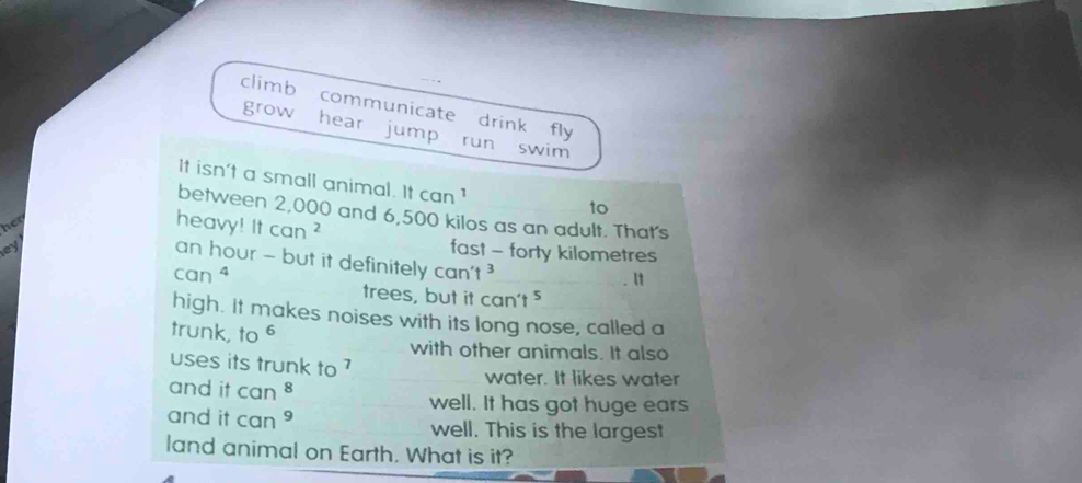 climb communicate drink fly 
grow hear jump run swim 
It isn't a small animal. ltcan^1
to 
between 2,000 and 6,500 kilos as an adult. That's 
her 
heavy! It can^2
ey 
fast - forty kilometres
an hour - but it definitely can't^3 _
can^4
lt 
trees, but it can't^5
high. It makes noises with its long nose, called a 
trunk, to^6 with other animals. It also 
uses its trunk to ? 
and it can^8
water. It likes water 
well. It has got huge ears 
and it can^9 well. This is the largest 
land animal on Earth. What is it?