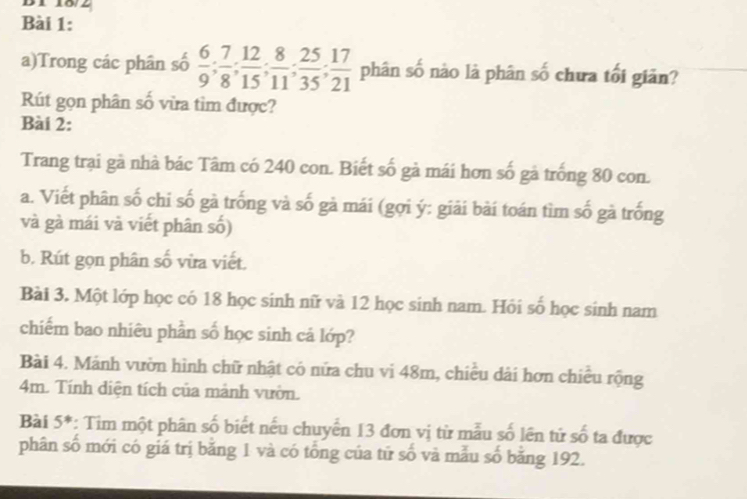 B1 18/2 
Bài 1: 
a)Trong các phân số  6/9 ;  7/8 ;  12/15 ;  8/11 ;  25/35 ;  17/21  phân số nào là phân số chưa tối giản? 
Rút gọn phân số vừa tim được? 
Bài 2: 
Trang trại gà nhà bác Tâm có 240 con. Biết số gà mái hơn số gà trống 80 con. 
a. Viết phân số chi số gà trống và số gà mái (gợi ý: giải bài toán tìm số gà trống 
và gà mái và viết phân số) 
b. Rút gọn phân số vừa viết. 
Bài 3. Một lớp học có 18 học sinh nữ và 12 học sinh nam. Hồi số học sinh nam 
chiếm bao nhiêu phần số học sinh cá lớp? 
Bài 4. Mảnh vườn hình chữ nhật có nửa chu vi 48m, chiều dài hơn chiều rộng
4m. Tính diện tích của mảnh vườn. 
Bài 5*: Tim một phân số biết nếu chuyển 13 đơn vị từ mẫu số lên tử số ta được 
phân số mới có giá trị băng 1 và có tổng của tứ số và mẫu số bằng 192.