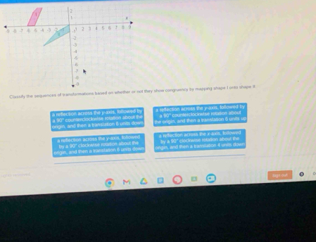 a retlecson across the y -axs, foltowed b a reflection across the y-axis, Iollowed by
a 90° counterclockwise rotation about th the origin, and then a transtation 6 units u
origin, and then a translation 6 units dow a 90° counterclockwise rotation about
a refflection across the y-axis, followed a reffection across the X-axis, letfowred
by a 90' clockwise rotation about the by a 90° clockwise retation about the
origin, and then a ranstason 6 units dow origin, and then a tramlaton 4 units dow

Sign out