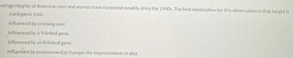 verage heights of American men and women have increased steadily since the 1940s. The best explanation for this observation is that height is
a polygenic trait.
influenced by crossing over.
influenced by a Y -linked gene.
influenced by an X -linked gene.
influenced by environmental changes like improvements in diet.