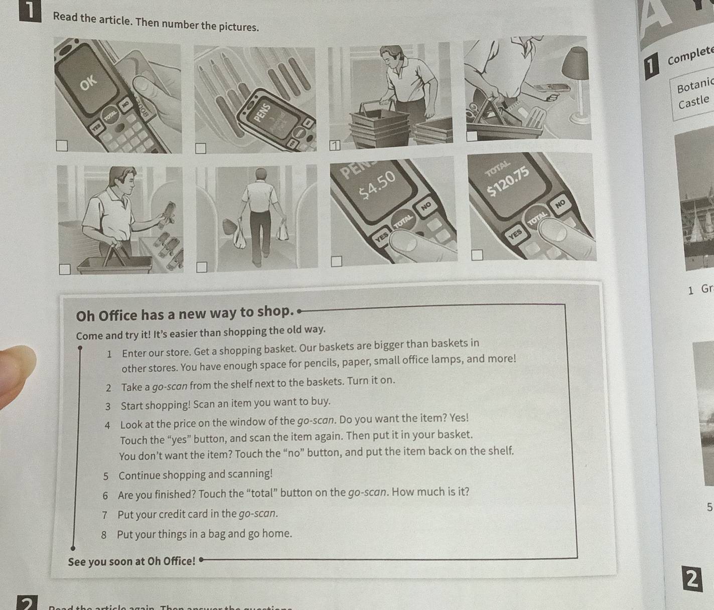 Read the article. Then number the pictures. 
Complete 
Botanic 
Castle 
1 Gr 
Oh Office has a new way to shop. 
Come and try it! It’s easier than shopping the old way. 
1 Enter our store. Get a shopping basket. Our baskets are bigger than baskets in 
other stores. You have enough space for pencils, paper, small office lamps, and more! 
2 Take a go-scan from the shelf next to the baskets. Turn it on. 
3 Start shopping! Scan an item you want to buy. 
4 Look at the price on the window of the go-scan. Do you want the item? Yes! 
Touch the “yes” button, and scan the item again. Then put it in your basket. 
You don’t want the item? Touch the “no” button, and put the item back on the shelf. 
5 Continue shopping and scanning! 
6 Are you finished? Touch the “total” button on the go-scan. How much is it? 
5 
7 Put your credit card in the go-scan. 
8 Put your things in a bag and go home. 
See you soon at Oh Office! 
2