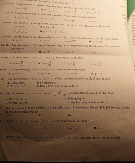 to nhân có công bộ v- 5/2 vt số tạng đầu a,-3
Câu 16: Trong các đây số (n,) cho bời số bạng tổng quật α, sa, dây số năo là một cấp số shánh
ρ s
A. N_n= 1/3^(n-1)  n. x_2= 1/3^2 -1 C. u_2=x+ 1/3  D. H_2=x^2- 1/3 
Cầm 17: Trong các đây số (=,) cho bởi số hạng tổng quát =, sau, dây số sào là một cấp số nhân?
ih
A. u_2=7-3u B. a_n=7-3^n. C. a_n= 7/3n  D. =,=7.3°.
pht
1D
Câm 18: Cho dây sĩ (N_L) là một cấp số nhân với a,-=0,n∈ N^* -  Dây số nào sau đây không phát là cốp số shān? 6 nh
A. a_1:a_3=a_3;... B. 3x_1:3x_2:3u_2:...
d
du
C. frac 1a_1:frac 1a_2:frac 1a_3:... D. u_1+2;u_2+2;u_3+2... A
K
Cầu 19: Cho cấp số nhân có các số hạng lần lượt là 3;9,27; #1; ... . Tìm số hạng tổng quát a, của cấp số nhân đã cho. rù
A. alpha _n=3^(n-1) B. alpha _n=3° C. a_n=3^(n+1). D. u_3+3°, Q
Câu 20: Một cấp số nhân có 6 số hạng, số hạng đầu bằng 2 và số hạng thủ sáu bằng 486. Tìm công bội ợ của cập số ki
nhân đǎ cho.
A. q=3 B. q=-3. C. q=2. D. q=-2.
âu 21: Cho cấp số nhân (n,) cá u_1=-3 và e= 2/3  Mệnh đề nào sau đây đùng
A. a_5=- 27/16  B. u_5=- 16/27  C. u_1= 16/27  D. u_,= 27/16 . L
# 22: Cho cấp số nhân (,) có M_1=2 và u_1=-8 :.  Mệnh đễ nào sau đây đùng?
A. S_n=130 B. u_2=256 C. S_2=256 D. q=-4.
:23: Cho cấp số nhân (w, ) có u_1-3 và q=-2 Số 192 là số hạng thứ mẫy của cấp số nhân đã cho?
A. Số hạng thứ 5. B. Số hạng thứ 6.
C. Số hạng thứ 7, D. Không là số hạng của cấp số đã cho.
24: Cho cấp số nhân (ư ) có u_1=-1 và q=- 1/10 . Số  1/10^(nn)  là số hạng thứ mẫy của cấp số nhân đã cho?
A. Số hạng thứ 103. B. Số hạng thứ 104.
C. Sổ hạng thứ 105. D. Không là số hạng của cấp số đã cho.
5: Một cấp số nhân có công bội bằng 3 và số hạng đầu bằng 5. Biết số hạng chính giữa là 32805. Hôi cấp số nhân
đã cho có bao nhiêu số hạng?
A. 18. B. 17. C. 16. D. 9.
6: Cho cấp số nhân (2,) có u_2=81 và u_n+1=9 Mệnh đề nào sau đây đúng?
A. q= 1/9  B. q=9. C. q=-9. D. q=- 1/9 ,
7:  Một đây số được xác định bởi u_1=-4 và u_4=- 1/2 u_4-3,u≥ 2.. Số hạng tổng quát u, của đãy số đó là:
