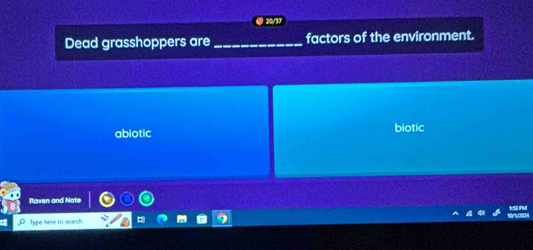 20/37
Dead grasshoppers are _factors of the environment.
abiotic
biotic
Raven and Nate
1:53 PM
Type here to search 0/1/2024