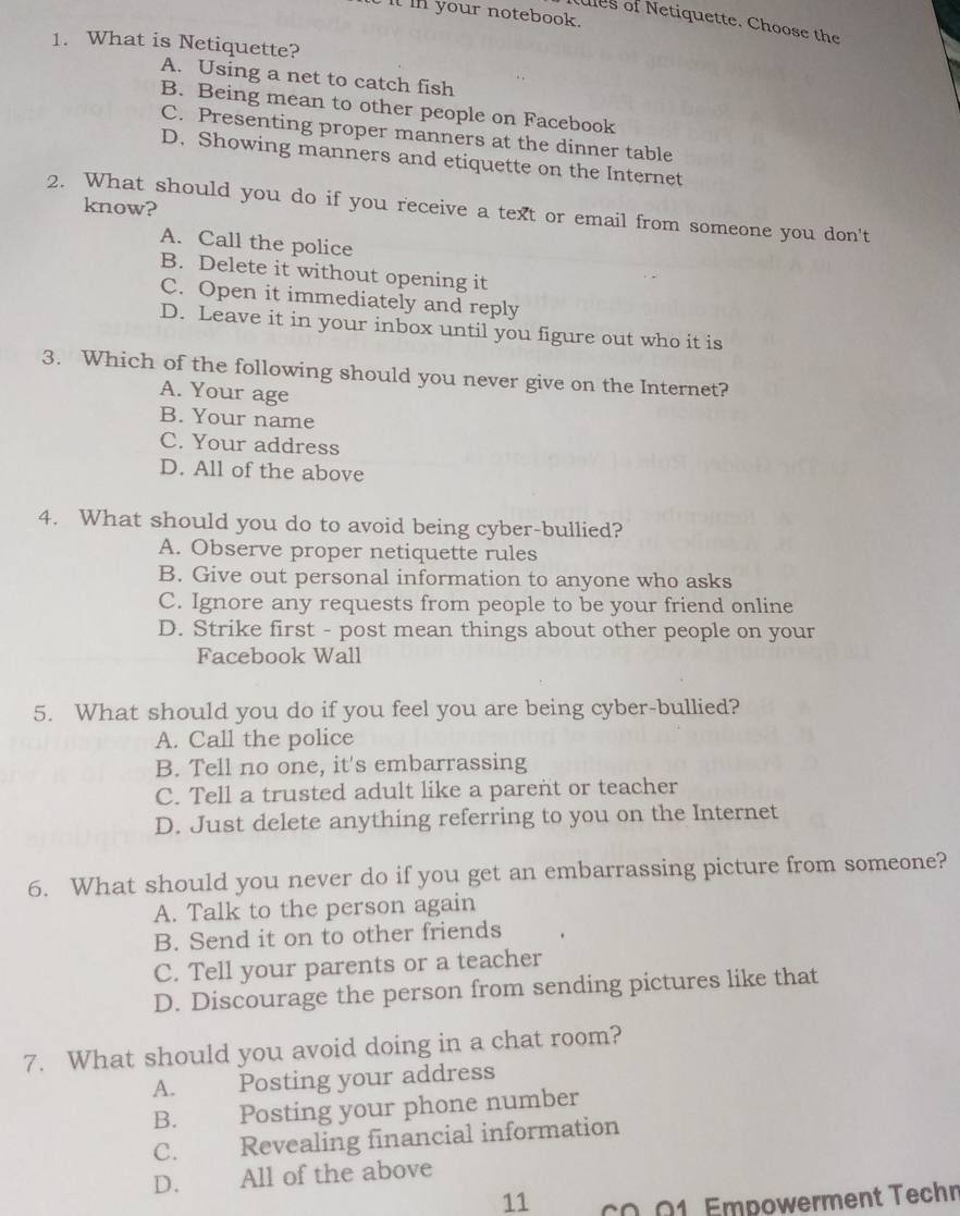 it in your notebook.
ules of Netiquette. Choose the
1. What is Netiquette?
A. Using a net to catch fish
B. Being mean to other people on Facebook
C. Presenting proper manners at the dinner table
D. Showing manners and etiquette on the Internet
know?
2. What should you do if you receive a text or email from someone you don't
A. Call the police
B. Delete it without opening it
C. Open it immediately and reply
D. Leave it in your inbox until you figure out who it is
3. Which of the following should you never give on the Internet?
A. Your age
B. Your name
C. Your address
D. All of the above
4. What should you do to avoid being cyber-bullied?
A. Observe proper netiquette rules
B. Give out personal information to anyone who asks
C. Ignore any requests from people to be your friend online
D. Strike first - post mean things about other people on your
Facebook Wall
5. What should you do if you feel you are being cyber-bullied?
A. Call the police
B. Tell no one, it's embarrassing
C. Tell a trusted adult like a parent or teacher
D. Just delete anything referring to you on the Internet
6. What should you never do if you get an embarrassing picture from someone?
A. Talk to the person again
B. Send it on to other friends
C. Tell your parents or a teacher
D. Discourage the person from sending pictures like that
7. What should you avoid doing in a chat room?
A. Posting your address
B. Posting your phone number
C. Revealing financial information
D. All of the above
11 CO.01. Empowerment Techn