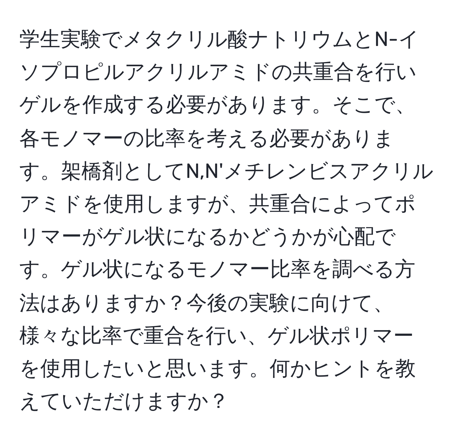 学生実験でメタクリル酸ナトリウムとN-イソプロピルアクリルアミドの共重合を行いゲルを作成する必要があります。そこで、各モノマーの比率を考える必要があります。架橋剤としてN,N'メチレンビスアクリルアミドを使用しますが、共重合によってポリマーがゲル状になるかどうかが心配です。ゲル状になるモノマー比率を調べる方法はありますか？今後の実験に向けて、様々な比率で重合を行い、ゲル状ポリマーを使用したいと思います。何かヒントを教えていただけますか？