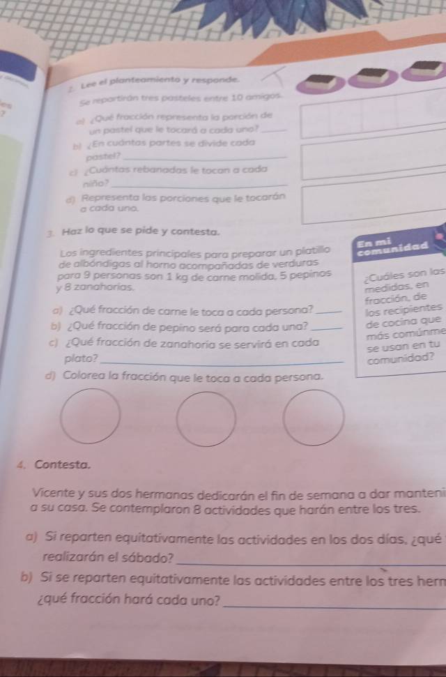 Lee el planteamiento y responde. 
es Se repartirán tres pasteles entre 10 amigos. 
? 
al ¿Qué fracción representa la parción de 
un pastel que le tocará a cada uno?_ 
bl ¿En cuántas partes se divide cada 
pastel?_ 
c) ¿Cuántas rebanadas le tocan a cada 
níño?_ 
d). Representa las porciones que le tocarán 
a cada uno. 
. Haz lo que se pide y contesta. 
Los ingredientes principales para preparar un platillo 
comunidad En mi 
de albóndigas al horno acompañadas de verduras 
para 9 personas son 1 kg de carne molida, 5 pepinos 
¿Cuáles son las 
y 8 zanahorias. 
fracción, de medidas, en 
a) ¿Qué fracción de care le toca a cada persona? _los recipientes 
b) ¿Qué fracción de pepino será para cada una?_ de cocina que 
más comúnme 
c) ¿Qué fracción de zanahoría se servirá en cada 
se usan en tu 
plato?_ 
comunidad? 
d) Colorea la fracción que le toca a cada persona. 
4. Contesta. 
Vicente y sus dos hermanas dedicarán el fin de semana a dar manteni 
a su casa. Se contemplaron 8 actividades que harán entre los tres. 
a) Si reparten equitativamente las actividades en los dos días, ¿qué 
_ 
realizarán el sábado? 
b) Si se reparten equitativamente las actividades entre los tres hern 
¿qué fracción hará cada uno? 
_