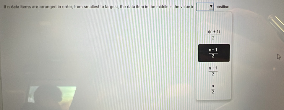 If n data items are arranged in order, from smallest to largest, the data item in the middle is the value in position.
 (n(n+1))/2 
 (n-1)/2 
 (n+1)/2 
 n/2 