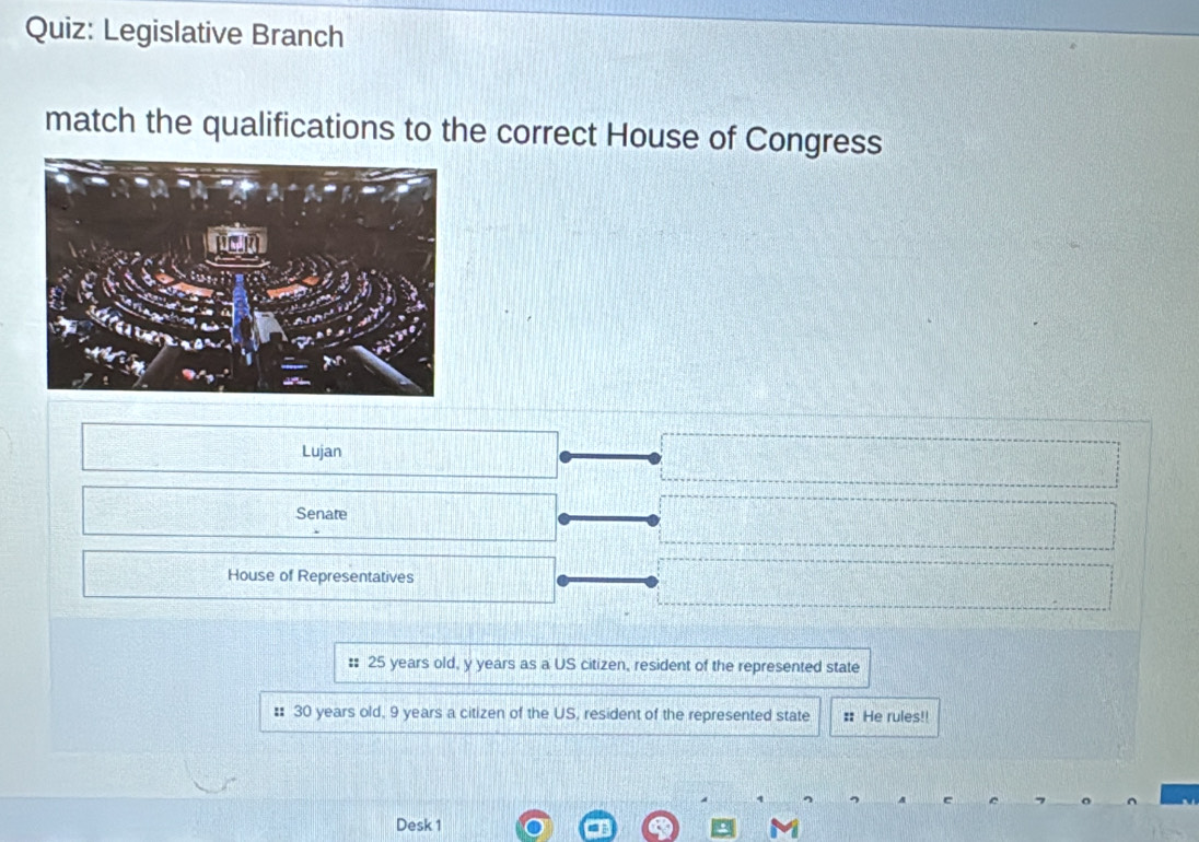 Legislative Branch 
match the qualifications to the correct House of Congress 
Lujan 
Senate 
House of Representatives 
:: 25 years old, y years as a US citizen, resident of the represented state 
: 30 years old, 9 years a citizen of the US, resident of the represented state : He rules!! 
Desk 1