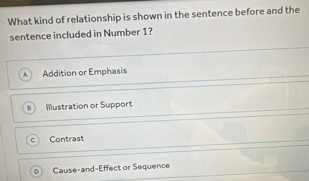 What kind of relationship is shown in the sentence before and the
sentence included in Number 1?
A Addition or Emphasis
B Illustration or Support
Contrast
Cause-and-Effect or Sequence