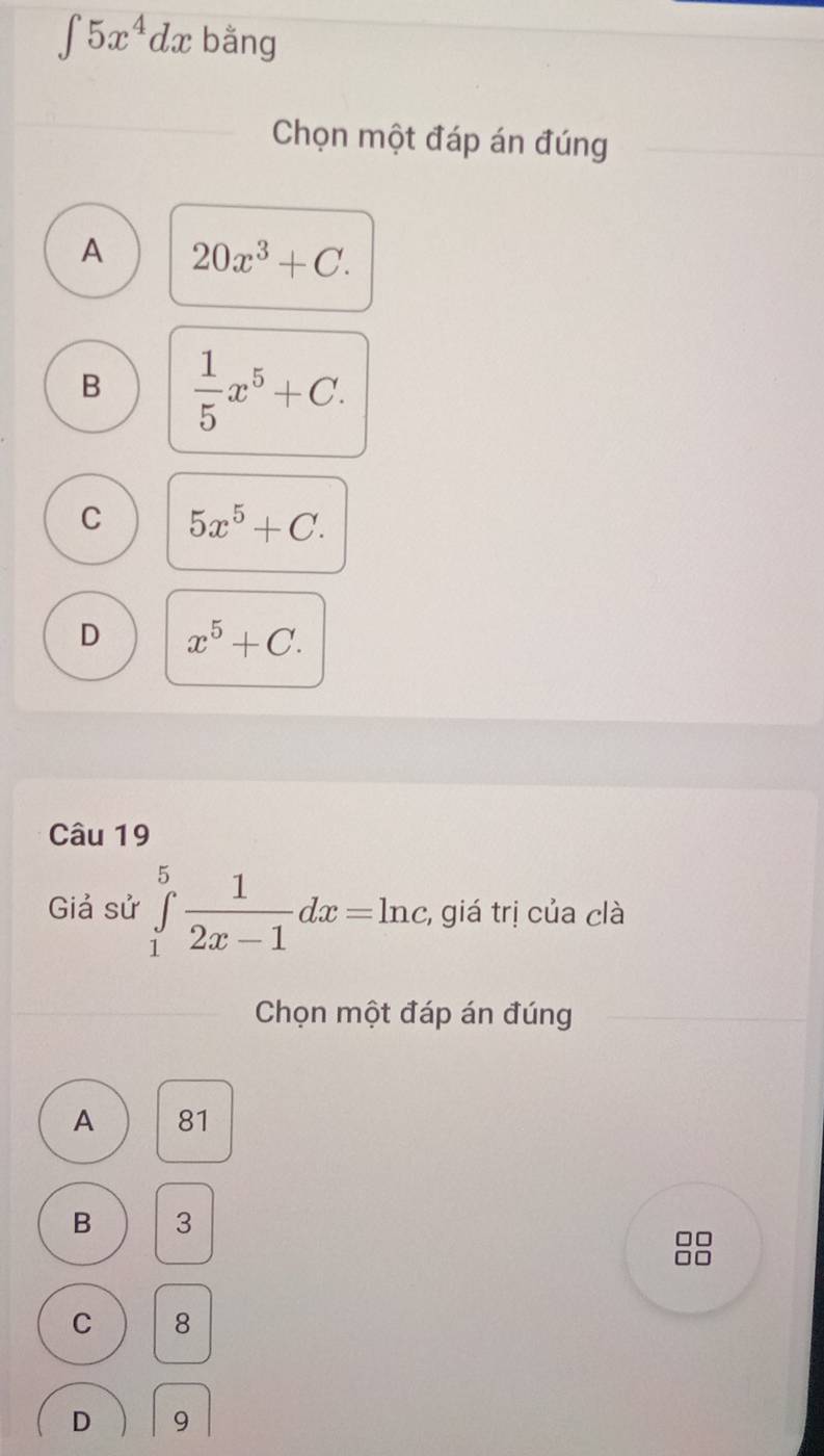 ∈t 5x^4dx bằng
Chọn một đáp án đúng
A 20x^3+C.
B  1/5 x^5+C.
C 5x^5+C.
D x^5+C. 
Câu 19
Giả sử ∈tlimits _1^(5frac 1)2x-1dx=ln c , giá trị của clà
Chọn một đáp án đúng
A 81
B 3
C 8
D 9