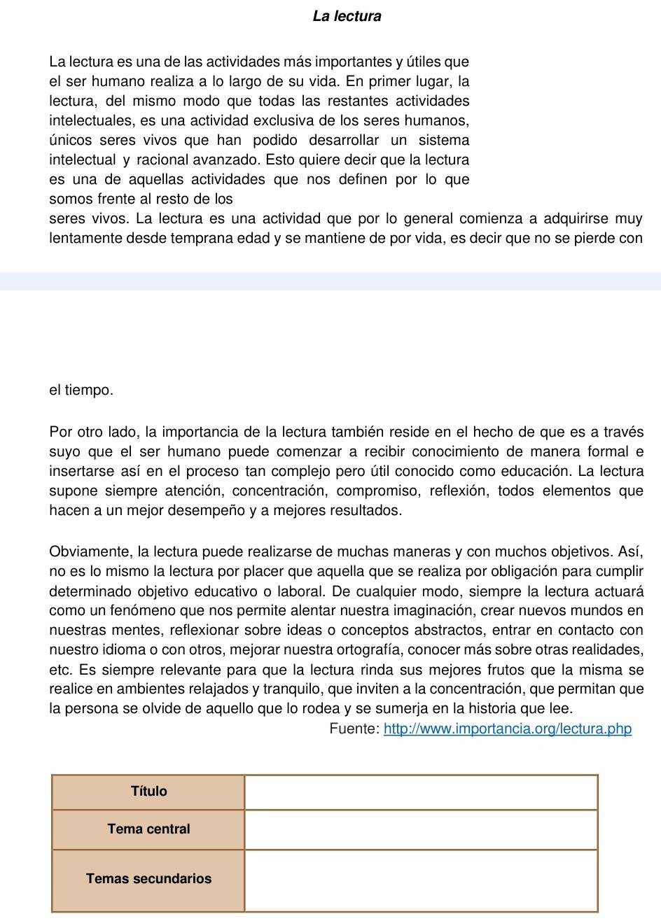 La lectura
La lectura es una de las actividades más importantes y útiles que
el ser humano realiza a lo largo de su vida. En primer lugar, la
lectura, del mismo modo que todas las restantes actividades
intelectuales, es una actividad exclusiva de los seres humanos,
únicos seres vivos que han podido desarrollar un sistema
intelectual y racional avanzado. Esto quiere decir que la lectura
es una de aquellas actividades que nos definen por lo que
somos frente al resto de los
seres vivos. La lectura es una actividad que por lo general comienza a adquirirse muy
lentamente desde temprana edad y se mantiene de por vida, es decir que no se pierde con
el tiempo.
Por otro lado, la importancia de la lectura también reside en el hecho de que es a través
suyo que el ser humano puede comenzar a recibir conocimiento de manera formal e
insertarse así en el proceso tan complejo pero útil conocido como educación. La lectura
supone siempre atención, concentración, compromiso, reflexión, todos elementos que
hacen a un mejor desempeño y a mejores resultados.
Obviamente, la lectura puede realizarse de muchas maneras y con muchos objetivos. Así,
no es lo mismo la lectura por placer que aquella que se realiza por obligación para cumplir
determinado objetivo educativo o laboral. De cualquier modo, siempre la lectura actuará
como un fenómeno que nos permite alentar nuestra imaginación, crear nuevos mundos en
nuestras mentes, reflexionar sobre ideas o conceptos abstractos, entrar en contacto con
nuestro idioma o con otros, mejorar nuestra ortografía, conocer más sobre otras realidades,
etc. Es siempre relevante para que la lectura rinda sus mejores frutos que la misma se
realice en ambientes relajados y tranquilo, que inviten a la concentración, que permitan que
la persona se olvide de aquello que lo rodea y se sumerja en la historia que lee.
Fuente: http://www.importancia.org/lectura.php