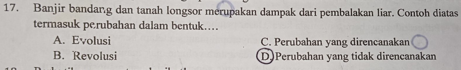 Banjir bandang dan tanah longsor merupakan dampak dari pembalakan liar. Contoh diatas
termasuk perubahan dalam bentuk....
A. Evolusi C. Perubahan yang direncanakan
B. Revolusi D)Perubahan yang tidak direncanakan