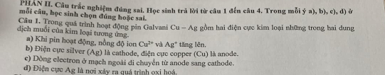 PHAN II. Câu trắc nghiệm đúng sai. Học sinh trả lời từ câu 1 đến câu 4. Trong mỗi ý a), b), c), d) ở 
mỗi câu, học sinh chọn đúng hoặc sai. 
Câu 1. Trong quá trình hoạt động pin Galvani Cu - Ag gồm hai điện cực kim loại những trong hai dung 
dịch muối của kim loại tương ứng. 
a) Khi pin hoạt động, nồng độ ion Cu^(2+) và Ag^+ tăng lên, 
b) Điện cực silver (Ag) là cathode, điện cực copper (Cu) là anode. 
c) Dòng electron ở mạch ngoài di chuyển từ anode sang cathode. 
d) Điện cực Ag là nơi xảy ra quá trình ọxi hoá.