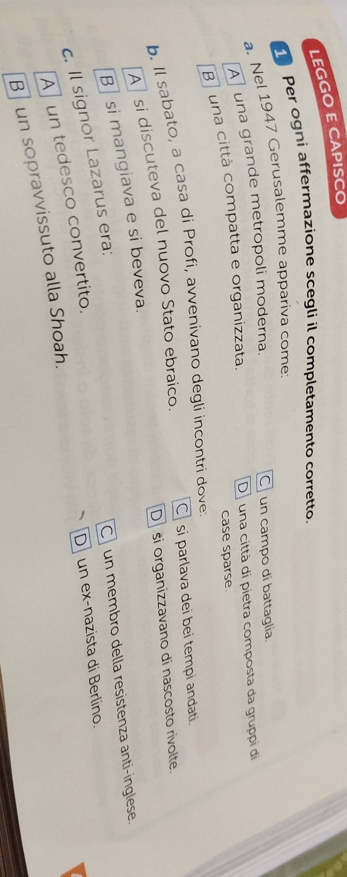 LEGGO E CAPISCO
Per ogni affermazione scegli il completamento corretto.
a. Nel 1947 Gerusalemme appariva come:
A una grande metropoli moderna.
C un campo di battaglia.
B una città compatta e organizzata. D una città di pietra composta da gruppi di
case sparse.
b. Il sabato, a casa di Profi, avvenivano degli incontri dove. C si parlava dei bei tempi andati.
D si organizzavano di nascosto rivolte.
A si discuteva del nuovo Stato ebraico.
B si mangiava e si beveva.
C un membro della resistenza anti-inglese.
c. Il signor Lazarus era:
A un tedesco convertito.
D un ex-nazista di Berlino.
B un sopravvissuto alla Shoah.