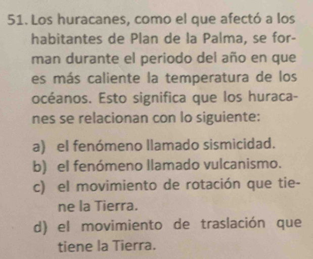 Los huracanes, como el que afectó a los
habitantes de Plan de la Palma, se for-
man durante el periodo del año en que
es más caliente la temperatura de los
océanos. Esto significa que los huraca-
nes se relacionan con lo siguiente:
a) el fenómeno llamado sismicidad.
b) el fenómeno llamado vulcanismo.
c) el movimiento de rotación que tie-
ne la Tierra.
d) el movimiento de traslación que
tiene la Tierra.