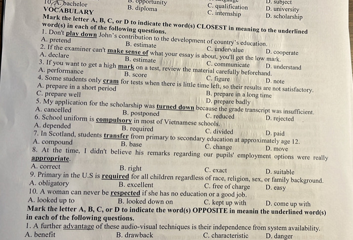 D. subject
10. A. bachelor B. opportunity C. qualification D. university
VOCABULARY B. diploma
C. internship D. scholarship
Mark the letter A, B, C, or D to indicate the word(s) CLOSEST in meaning to the underlined
word(s) in each of the following questions.
1. Don't play down John’s contribution to the development of country's education.
A. pretend B. estimate C. undervalue D. cooperate
2. If the examiner can't make sense of what your essay is about, you'll get the low mark.
A. declare B. estimate C. communicate D. understand
3. If you want to get a high mark on a test, review the material carefully beforehand.
A. performance B. score C. figure D. note
4. Some students only cram for tests when there is little time left, so their results are not satisfactory.
A. prepare in a short period B. prepare in a long time
C. prepare well D. prepare badly
5. My application for the scholarship was turned down because the grade transcript was insufficient.
A. cancelled B. postponed C. reduced
6. School uniform is compulsory in most of Vietnamese schools. D. rejected
A. depended B. required C. divided D. paid
7. In Scotland, students transfer from primary to secondary education at approximately age 12.
A. compound B. base C. change D. move
8. At the time, I didn't believe his remarks regarding our pupils' employment options were really
appropriate.
A. correct B. right C. exact D. suitable
9. Primary in the U.S is required for all children regardless of race, religion, sex, or family background.
A. obligatory B. excellent C. free of charge D. easy
10. A woman can never be respected if she has no education or a good job.
A. looked up to B. looked down on C. kept up with D. come up with
Mark the letter A, B, C, or D to indicate the word(s) OPPOSITE in meanin the underlined word(s)
in each of the following questions.
1. A further advantage of these audio-visual techniques is their independence from system availability.
A. benefit B. drawback C. characteristic D. danger