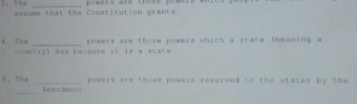 The _powers are those powers whrch pe 
assume that the Constitution grants. 
4.The _powers are those powers which a state (meaning a 
country) has because it is a state. 
5. The _powers are those powers reserved to the states by the 
_Amendment.