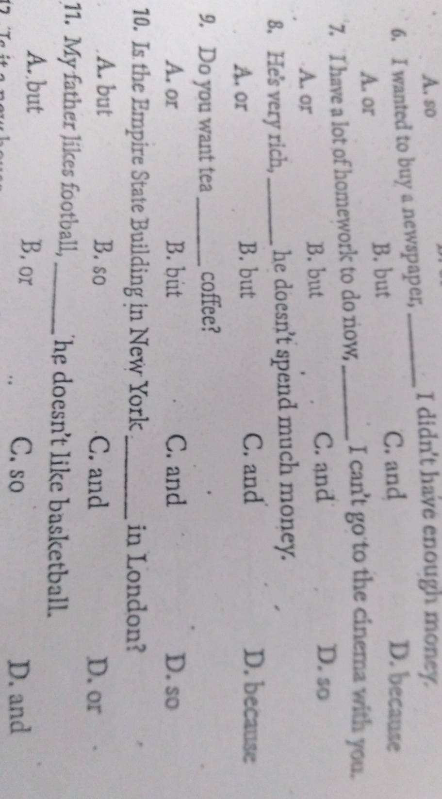 A. so I didn't have enough money.
6. I wanted to buy a newspaper,_
C. and D. because
A. or
B. but
7. I have a lot of homework to do now,_
I can't go to the cinema with you.
A. or
B. but C. and
D. so
8. He's very rich,_ he doesn't spend much money.
A. or B. but
C. and D. because
9. Do you want tea_
coffee?
A. or B. but C. and D. so
10. Is the Empire State Building in New York _in London?
A. but B. so C. and D. or
11. My father likes football, _The doesn't like basketball.
A. but B. or
C. so D. and