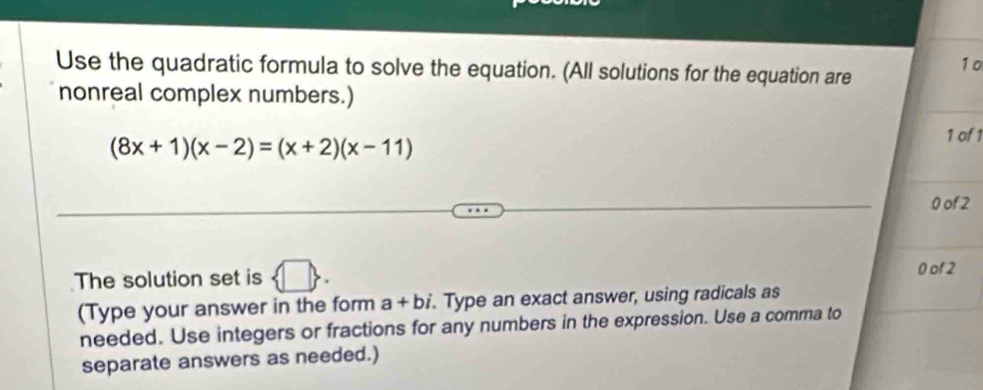 1o 
Use the quadratic formula to solve the equation. (All solutions for the equation are 
nonreal complex numbers.)
(8x+1)(x-2)=(x+2)(x-11)
1 of 1
0 of 2
The solution set is  □ .
0 of 2
(Type your answer in the form a+bi. Type an exact answer, using radicals as 
needed. Use integers or fractions for any numbers in the expression. Use a comrna to 
separate answers as needed.)