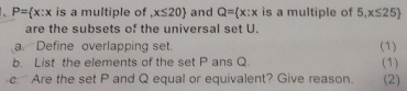 P= x:x is a multiple of ,x≤ 20 and Q= x:x is a multiple of 5. x≤ 25
are the subsets of the universal set U. 
a. Define overlapping set. (1) 
b. List the elements of the set P ans Q. (1) 
c. Are the set P and Q equal or equivalent? Give reason. (2)