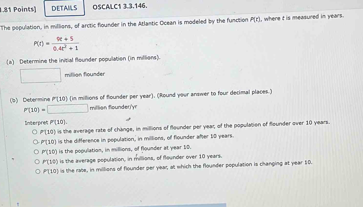 DETAILS OSCALC1 3.3.146.
The population, in millions, of arctic flounder in the Atlantic Ocean is modeled by the function P(t) , where t is measured in years.
P(t)= (9t+5)/0.4t^2+1 
(a) Determine the initial flounder population (in millions).
□ million flounder
(b) Determine P'(10) (in millions of flounder per year). (Round your answer to four decimal places.)
P'(10)=□ millionflounder/yr
Interpret P'(10).
P'(10) is the average rate of change, in millions of flounder per year, of the population of flounder over 10 years.
P'(10) is the difference in population, in millions, of flounder after 10 years.
P'(10) is the population, in millions, of flounder at year 10.
P'(10) is the average population, in millions, of flounder over 10 years.
P'(10) is the rate, in millions of flounder per year, at which the flounder population is changing at year 10.