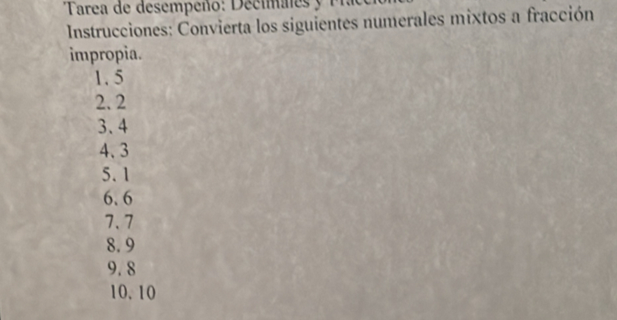 Tarea de desempeño: Decimales y P 
Instrucciones: Convierta los siguientes numerales mixtos a fracción 
impropia.
1.5
2. 2
3.4
4、 3
5.1
6. 6
7.7
8.9
9. 8
10. 10