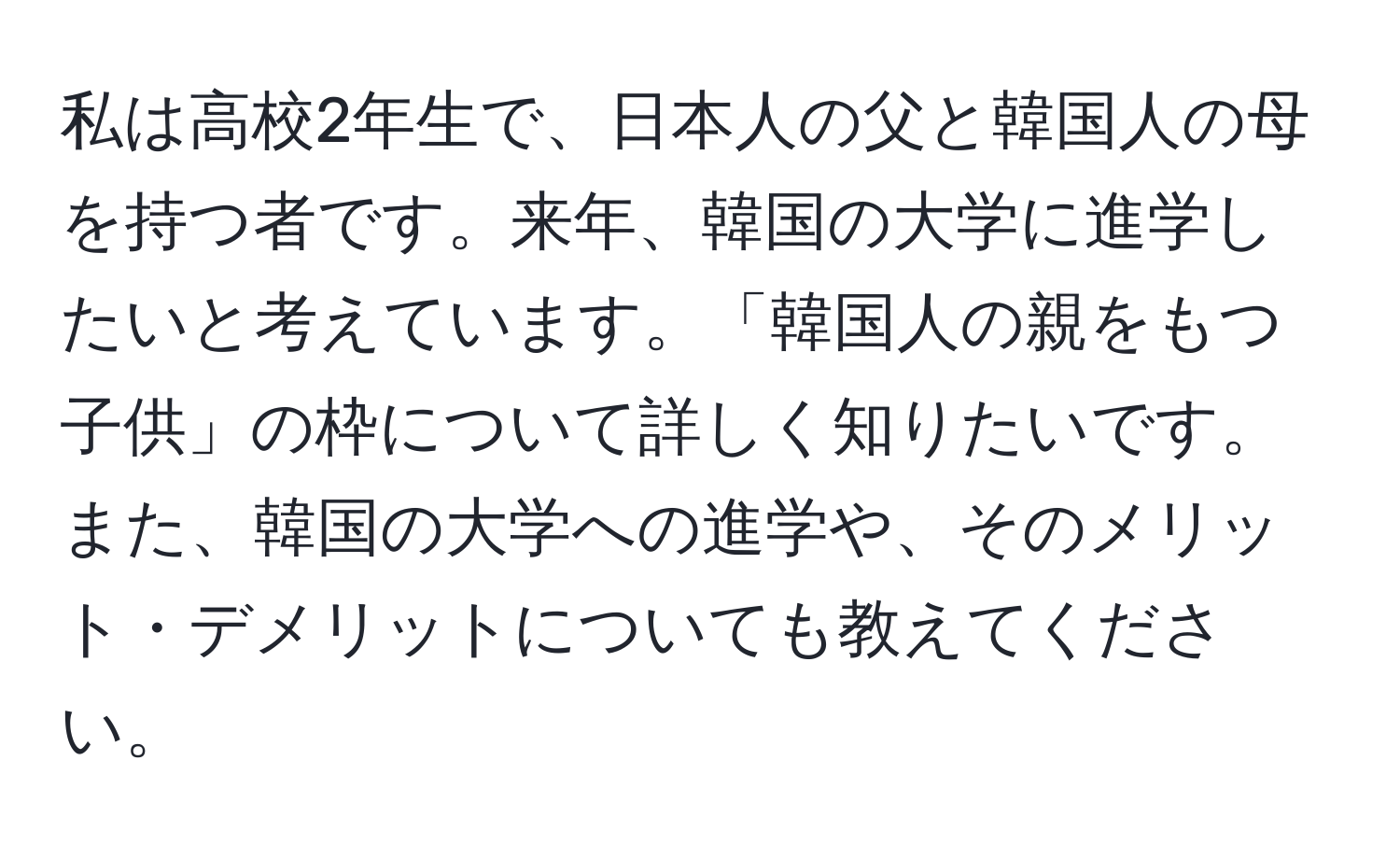 私は高校2年生で、日本人の父と韓国人の母を持つ者です。来年、韓国の大学に進学したいと考えています。「韓国人の親をもつ子供」の枠について詳しく知りたいです。また、韓国の大学への進学や、そのメリット・デメリットについても教えてください。