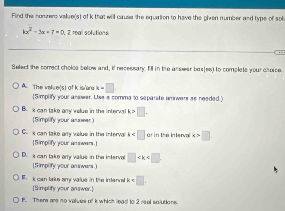 Find the nonzero value(s) of k that will cause the equation to have the given number and type of sol
kx^2-3x+7=0 , 2 real solutions
Select the correct choice below and, if necessary, fill in the answer box(es) to complete your choice.
A. The value(s) of k is/are k=□. 
(Simplify your answer. Use a comma to separate answers as needed.)
B. k can take any value in the interval k>□. 
(Simplify your answer.)
C. k can take any value in the interval k or in the interval k>□. 
(Simplify your answers.)
D. k can take any value in the interval □ . 
(Simplify your answers.)
E. k can take any value in the interval k . 
(Simplify your answer.)
F. There are no values of k which lead to 2 real solutions.