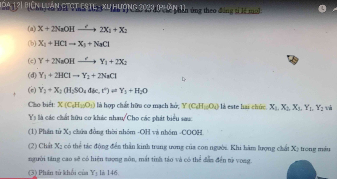 IÓA 12] BIÊN LUÂN CTCT ESTE-XU HƯỚNG 2023 (PHÂN 1)n ứng theo đúng ti là mo):
(a) X+2NaOHxrightarrow e'2X_1+X_2
(b) X_1+HClto X_3+NaCl
(c) Y+2NaOHxrightarrow r'Y_1+2X_2
(d) Y_1+2HClto Y_2+2NaCl
(e) Y_2+X_2(H_2SO_4dac,t°)leftharpoons Y_3+H_2O
Cho biết: X(C_6H_10O_5) là hợp chất hữu cơ mạch hở; Y(C_6H_10O_4) là este hai chức. X_1, X_2, X_3, Y_1, Y_2 và
Y_3 là các chất hữu cơ khác nhau/Cho các phát biểu sau:
(1) Phân tử X₃ chứa đồng thời nhóm -OH và nhóm -COOH.
(2) Chất X_2 có thể tác động đến thần kinh trung ương của con người. Khi hàm lượng chất X_2 trong máu
người tăng cao sẽ có hiện tượng nôn, mất tỉnh táo và có thể dẫn đến tử vong.
(3) Phân tử khối của Y_3 1à 146.