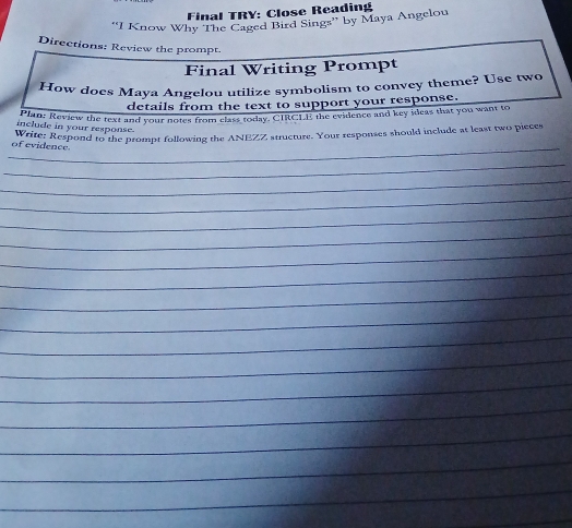 Final TRY: Close Reading 
''I Know Why The Caged Bird Sings'' by Maya Angelou 
Directions: Review the prompt. 
Final Writing Prompt 
How does Maya Angelou utilize symbolism to convey theme? Use two 
details from the text to support your response. 
Plan: Review the text and your notes from class today. CIRCLE the evidence and key ideas that you want to 
include in your response. 
Write; Respond to the prompt following the ANEZZ structure. Your responses should include at least two pieces 
_of evidence. 
_ 
_ 
_ 
_ 
_ 
_ 
_ 
_ 
_ 
_ 
_ 
_ 
_ 
_ 
_ 
_ 
_