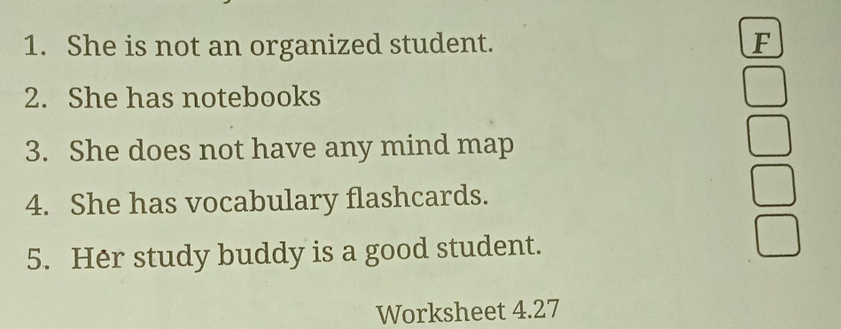 She is not an organized student. F 
2. She has notebooks 
3. She does not have any mind map 
4. She has vocabulary flashcards. 
5. Her study buddy is a good student. 
Worksheet 4.27