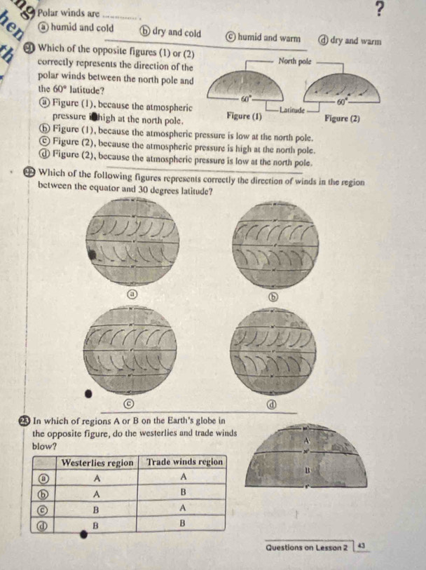 Polar winds are _.
?
a) humid and cold b dry and cold © humid and warm ⓓ dry and warm
6 9 Which of the opposite figures (1) or (
correctly represents the direction of th
polar winds between the north pole an
the 60° latitude?
@ Figure (1), because the atmospheri
pressure i thigh at the north pole.
ⓗ Figure (1), because the atmospheric pressure is low at the north pole.
© Figure (2), because the atmospheric pressure is high at the north pole.
d Figure (2), because the atmospheric pressure is low at the north pole
9 Which of the following figures represents correctly the direction of winds in the region
between the equator and 30 degrees latitude?
ⓑ
2 In which of regions A or B on the Earth's globe in
the opposite figure, do the westerlies and trade wind
blow?
Questions on Lesson 2 43