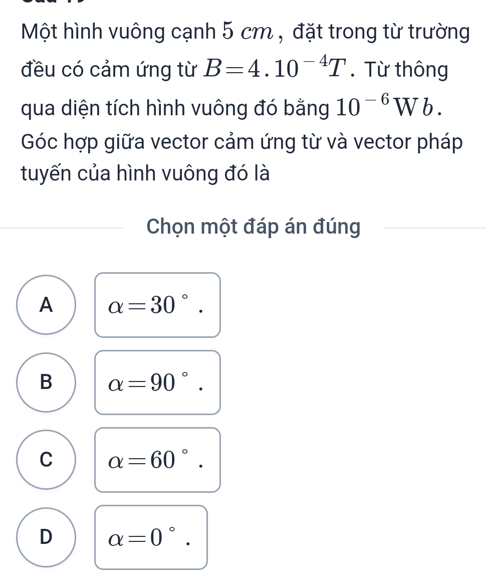 Một hình vuông cạnh 5 cm , đặt trong từ trường
đều có cảm ứng từ B=4.10^(-4)T.Từ thông
qua diện tích hình vuông đó bằng 10^(-6)Wb. 
Góc hợp giữa vector cảm ứng từ và vector pháp
tuyến của hình vuông đó là
Chọn một đáp án đúng
A alpha =30°.
B alpha =90°.
C alpha =60°.
D alpha =0° □