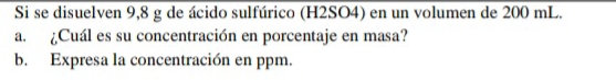 Si se disuelven 9,8 g de ácido sulfúrico (H2SO4) en un volumen de 200 mL. 
a. ¿Cuál es su concentración en porcentaje en masa? 
b. Expresa la concentración en ppm.