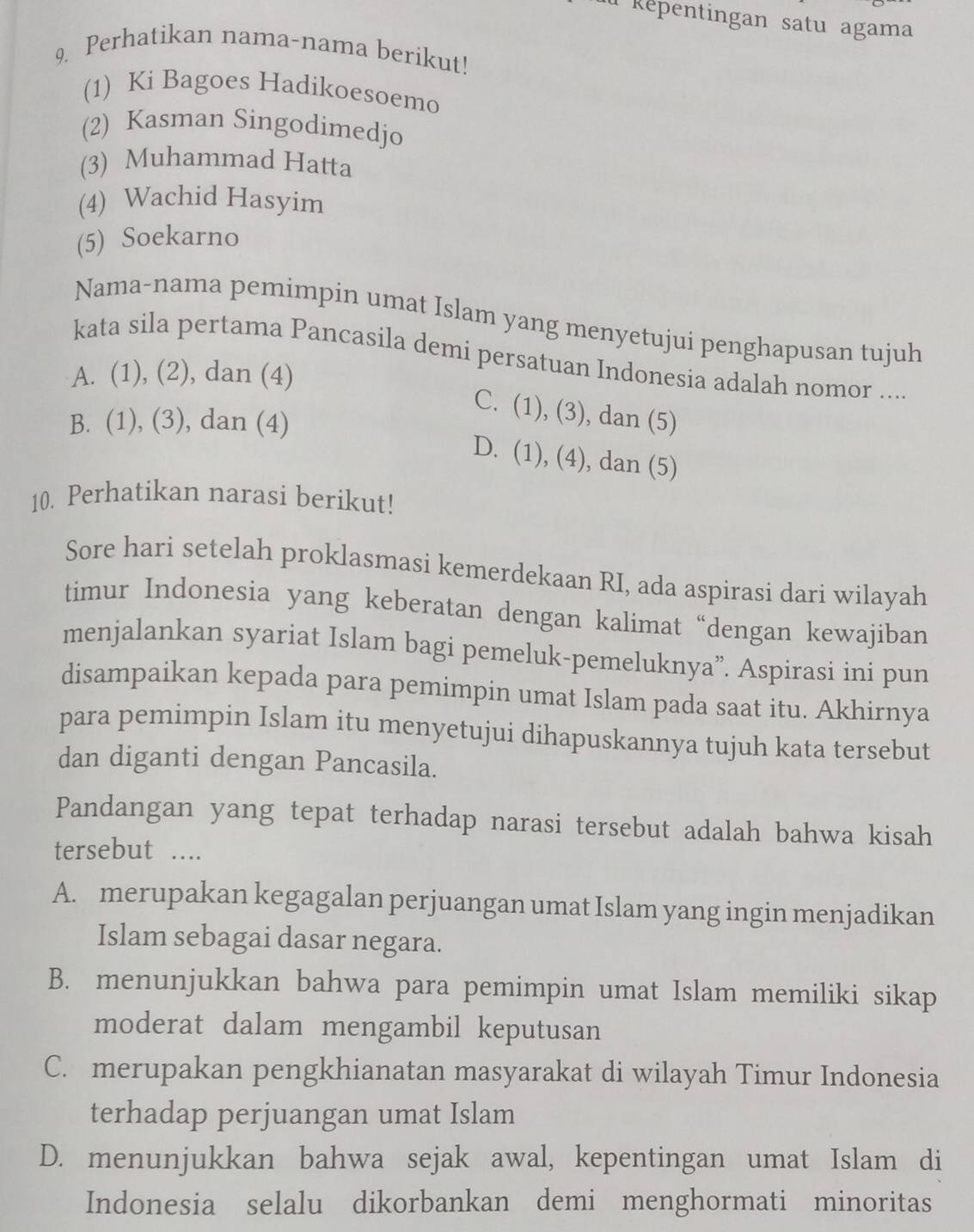 Répentingan satu agama
9. Perhatikan nama-nama berikut!
(1) Ki Bagoes Hadikoesoemo
(2) Kasman Singodimedjo
(3) Muhammad Hatta
(4) Wachid Hasyim
(5) Soekarno
Nama-nama pemimpin umat Islam yang menyetujui penghapusan tujuh
kata sila pertama Pancasila demi persatuan Indonesia adalah nomor ....
A. (1), (2), dan (4)
C. (1), (3), dan (5)
B. (1), (3), dan (4)
D. (1), (4), dan (5)
10. Perhatikan narasi berikut!
Sore hari setelah proklasmasi kemerdekaan RI, ada aspirasi dari wilayah
timur Indonesia yang keberatan dengan kalimat “dengan kewajiban
menjalankan syariat Islam bagi pemeluk-pemeluknya”. Aspirasi ini pun
disampaikan kepada para pemimpin umat Islam pada saat itu. Akhirnya
para pemimpin Islam itu menyetujui dihapuskannya tujuh kata tersebut
dan diganti dengan Pancasila.
Pandangan yang tepat terhadap narasi tersebut adalah bahwa kisah
tersebut ….
A. merupakan kegagalan perjuangan umat Islam yang ingin menjadikan
Islam sebagai dasar negara.
B. menunjukkan bahwa para pemimpin umat Islam memiliki sikap
moderat dalam mengambil keputusan
C. merupakan pengkhianatan masyarakat di wilayah Timur Indonesia
terhadap perjuangan umat Islam
D. menunjukkan bahwa sejak awal, kepentingan umat Islam di
Indonesia selalu dikorbankan demi menghormati minoritas