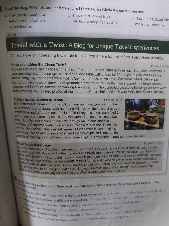 Read the blog. Which statement is true for all three posts? Circle the correct answer.
They are all about trips They are all about trips c They are all about trip
taken to learn from an
related to people's hobbies. more than one city.
expert teacher.
Travel with a Twist: A Blog for Unique Travel Experiences
Do you have an interesting travel tale to tell? Post it here for travel fans everywhere to enjoy!
Have you ridden the Chess Train? Posted 3d 7h
A couple of years ago, I rode on the Chess Train through five cities in three east European countries. It
was amazing! Each passenger car had one long table with chairs for 20 people to play chess as we
rolled along. My opponents were mostly German, Czech, or Austrian. We shook hands before each
game, and win, lose, or draw, I always made a new friend. When the train stopped, my fellow chess
players and I went on interesting walking tours together. The centuries-old stone buildings we saw were
really impressive! I posted photos of them and the Chess Train online. It was really the trip of a lifetime.
Pottery meets tourism in Japan Posted 2d 2
My hobbies are travel and pottery. Last summer, I enjoyed both of them
on a pottery tour of Japan with my friend Alia. We visited several pottery
workshops and pottery museums in different regions. I was surprised to
se so many different styles! I like Bizen ware the most. It's simple but
beautiful. We took a scenic train ride through mountains and rice
paddies to Okayama prefecture, where Bizen ware is made. There, we
met Mr. Kyo Isezaki, the greatest maker of Bizen ware in Japan, at his
workshop. We bowed to each other, and then he explained some of the
secrets of making great pottery. It was so exciting! This trip really improved my pottery skills!
Cooking the Italian way!
Posted 1d 13h
I'm a real food lover. So, when I saw an ad for a seven-day cooking vacation in Umbria, Italy, I invited
my wife to go! We stayed with other travelers in a lovely farmhouse in the scenic Italian countryside.
There were beautiful Italian paintings on the walls and green hills all around. It was so relaxing! We went
shopping with our teacher for ingredients at local farms, and everything was super fresh! I learned to
make all sorts of Umbrian pasta dishes, soups, and pizzas. I fell in love with Umbrian pecorino cheese.
My favorte used to be Taleggio, but now I like pecorino even more. It's a sheep's milk cheese that
y've made the same wav for 2.000 vears. What a wonderful food tradition!
fereed the blog in Exercise 1. Then read the statements. Which trips do they describe? Circle all of the
comect answers.
1 The biogger went on the tour with a friend or family member. ( Chess Train / pottery tour / cooking tour )
$ The biogger enjoyed seeing different warks of art.( Chess Train / pottery tour / cooking tour )
$ the blogger visited more than one country, ( Chess Train / pottery tour / cooking tour )
* The blogger went shopping. ( Chess Train / pottery tour / cooking tour )
$ The blogger enjoyed viewing the countryside. ( Chess Train / pottery tour / cooking tour )
$ The logger met a famous person. ( Chess Train / pottery tour / cooking tour )