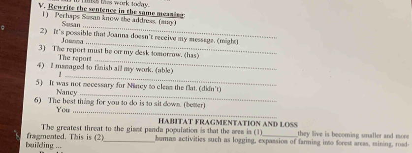 to mish this work today. 
V. Rewrite the sentence in the same meaning: 
1) Perhaps Susan know the address. (may) 
Susan_ 
2) It’s possible that Joanna doesn’t receive my message. (might) 
Joanna_ 
3) The report must be or my desk tomorrow. (has) 
The report_ 
4) I managed to finish all my work. (able) 
_I 
5) It was not necessary for Nancy to clean the flat. (didn’t) 
Nancy_ 
6) The best thing for you to do is to sit down. (better) 
You_ 
HABITAT FRAGMENTATION AND LOSS 
The greatest threat to the giant panda population is that the area in (1) they live is becoming smaller and more 
fragmented. This is (2)_ human activities such as logging, expansion of farming into forest areas, mining, road- 
building ...